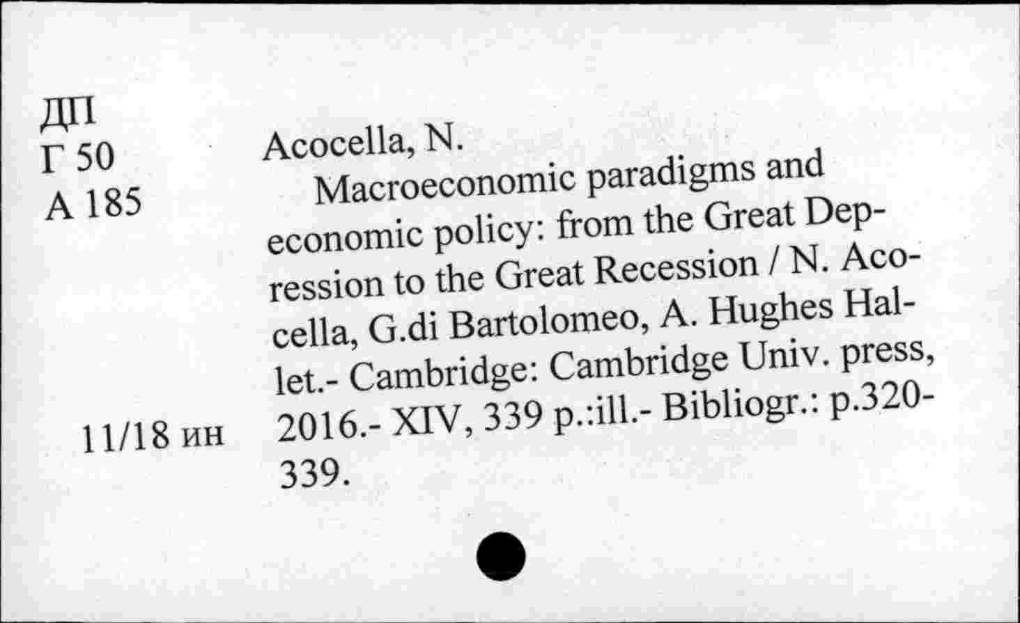 ﻿r 50 Acocella, N.
A 185	Macroeconomic paradigms and
economic policy: from the Great Depression to the Great Recession / N. Acocella, G.di Bartolomeo, A. Hughes Hallet.- Cambridge: Cambridge Univ, press,
11/18 uh 2016.- XIV, 339 p.:ill.- Bibliogr.: p.320-339.